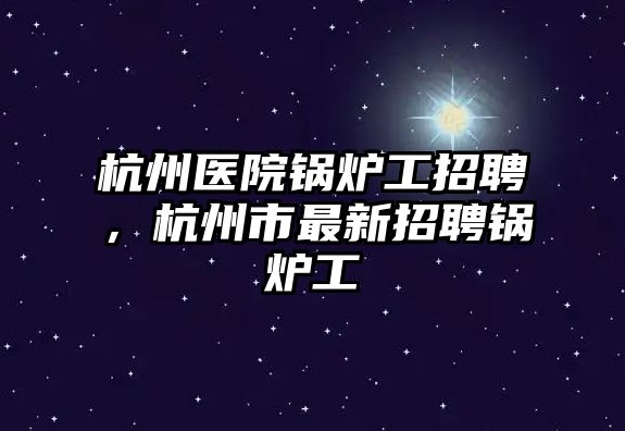 杭州醫(yī)院鍋爐工招聘，杭州市最新招聘鍋爐工