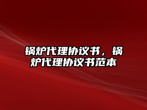 鍋爐代理協(xié)議書，鍋爐代理協(xié)議書范本