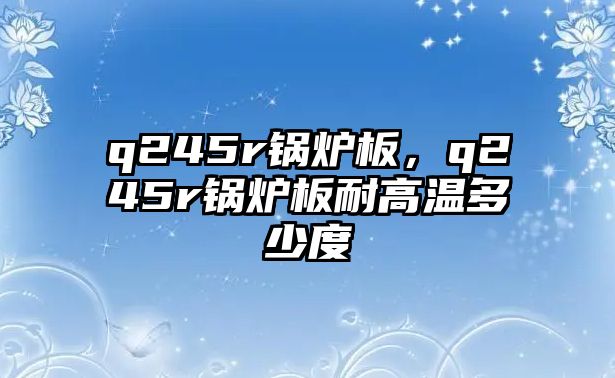 q245r鍋爐板，q245r鍋爐板耐高溫多少度