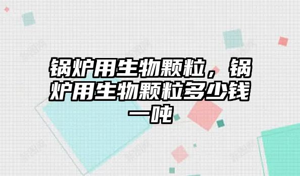 鍋爐用生物顆粒，鍋爐用生物顆粒多少錢一噸