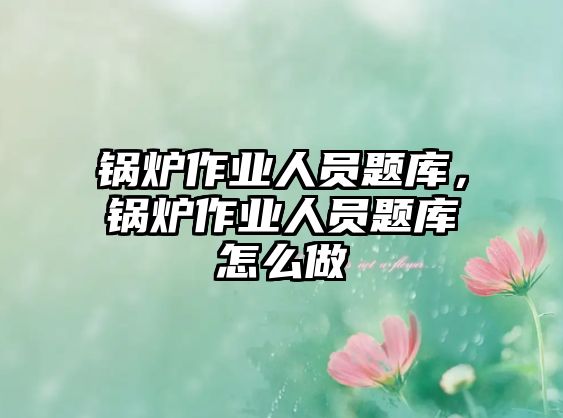 鍋爐作業(yè)人員題庫，鍋爐作業(yè)人員題庫怎么做