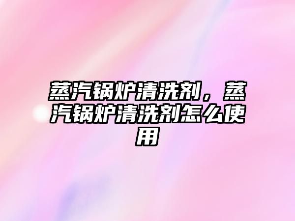 蒸汽鍋爐清洗劑，蒸汽鍋爐清洗劑怎么使用