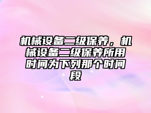 機械設(shè)備二級保養(yǎng)，機械設(shè)備二級保養(yǎng)所用時間為下列那個時間段