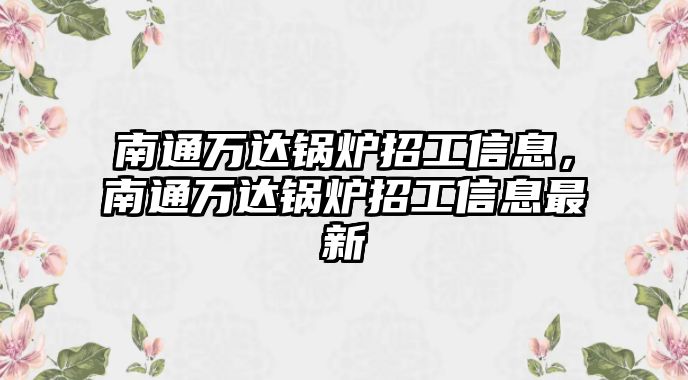 南通萬(wàn)達(dá)鍋爐招工信息，南通萬(wàn)達(dá)鍋爐招工信息最新