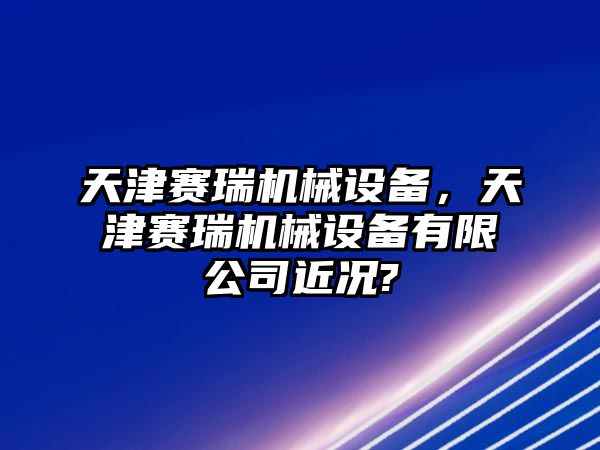 天津賽瑞機械設備，天津賽瑞機械設備有限公司近況?