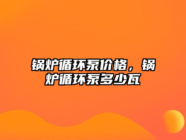 鍋爐循環(huán)泵價格，鍋爐循環(huán)泵多少瓦