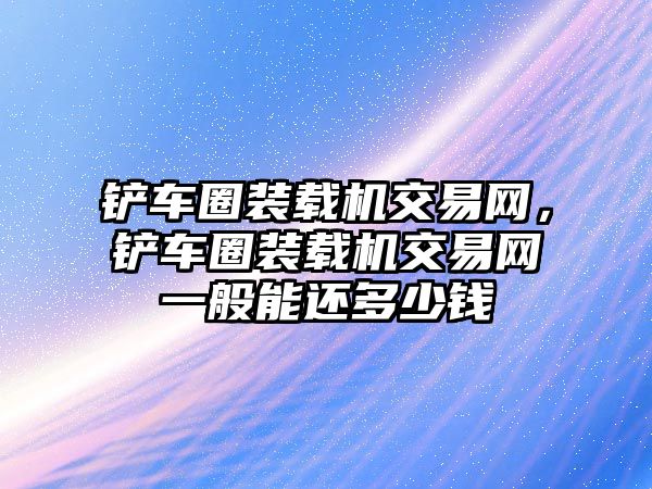 鏟車(chē)圈裝載機(jī)交易網(wǎng)，鏟車(chē)圈裝載機(jī)交易網(wǎng)一般能還多少錢(qián)