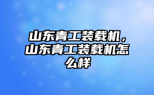 山東青工裝載機，山東青工裝載機怎么樣