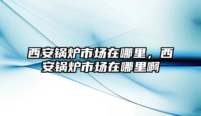 西安鍋爐市場在哪里，西安鍋爐市場在哪里啊