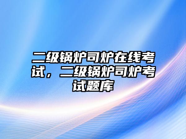 二級鍋爐司爐在線考試，二級鍋爐司爐考試題庫