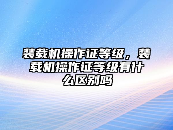 裝載機操作證等級，裝載機操作證等級有什么區(qū)別嗎