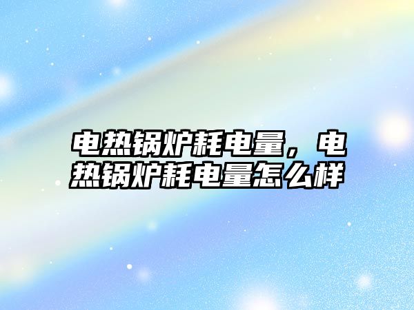 電熱鍋爐耗電量，電熱鍋爐耗電量怎么樣