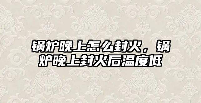 鍋爐晚上怎么封火，鍋爐晚上封火后溫度低