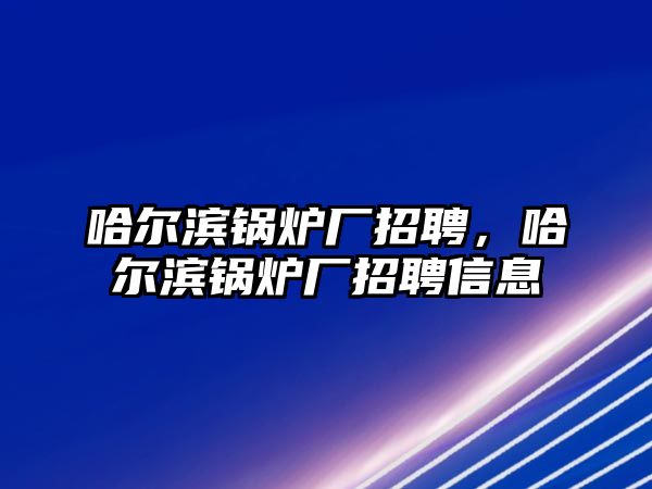 哈爾濱鍋爐廠招聘，哈爾濱鍋爐廠招聘信息