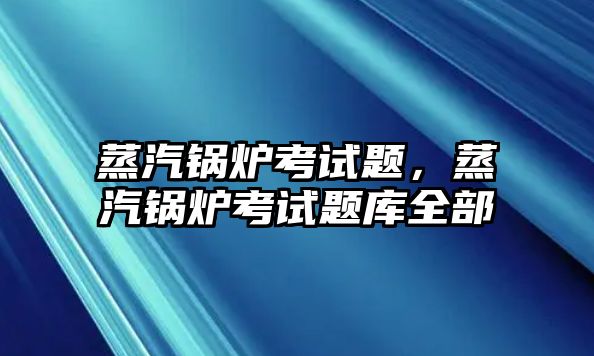 蒸汽鍋爐考試題，蒸汽鍋爐考試題庫全部