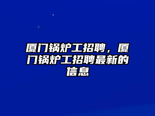 廈門(mén)鍋爐工招聘，廈門(mén)鍋爐工招聘最新的信息