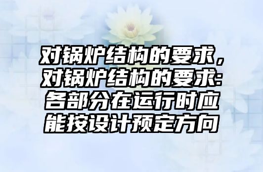 對鍋爐結(jié)構的要求，對鍋爐結(jié)構的要求:各部分在運行時應能按設計預定方向