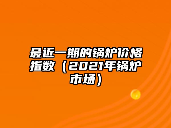 最近一期的鍋爐價(jià)格指數(shù)（2021年鍋爐市場）