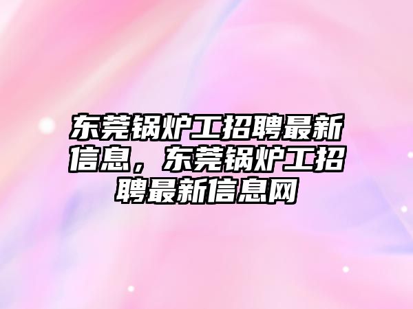 東莞鍋爐工招聘最新信息，東莞鍋爐工招聘最新信息網(wǎng)