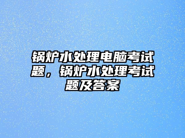 鍋爐水處理電腦考試題，鍋爐水處理考試題及答案