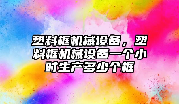 塑料框機械設備，塑料框機械設備一個小時生產多少個框