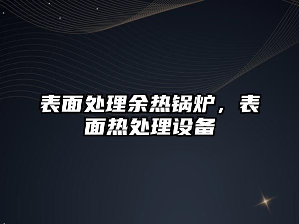 表面處理余熱鍋爐，表面熱處理設(shè)備