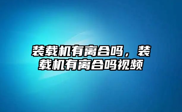 裝載機有離合嗎，裝載機有離合嗎視頻