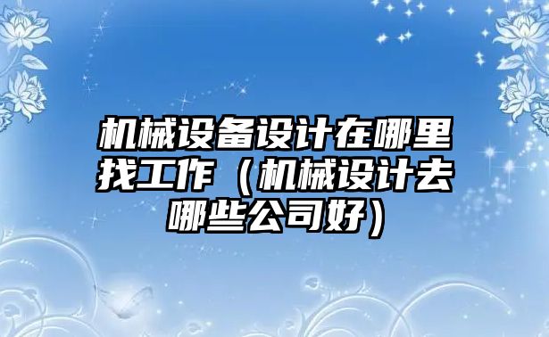 機(jī)械設(shè)備設(shè)計在哪里找工作（機(jī)械設(shè)計去哪些公司好）