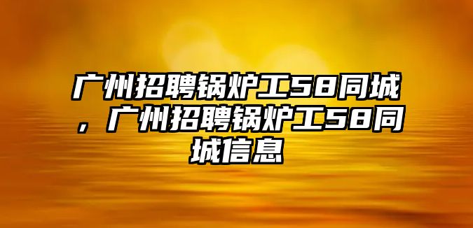 廣州招聘鍋爐工58同城，廣州招聘鍋爐工58同城信息