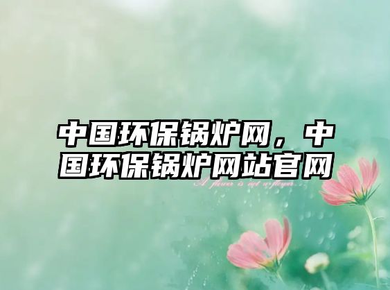 中國(guó)環(huán)保鍋爐網(wǎng)，中國(guó)環(huán)保鍋爐網(wǎng)站官網(wǎng)