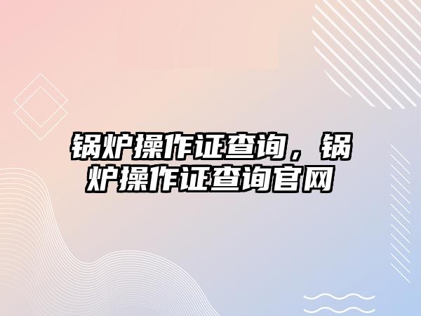 鍋爐操作證查詢，鍋爐操作證查詢官網(wǎng)