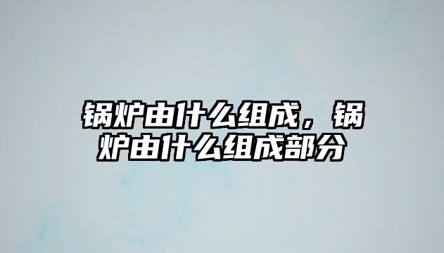 鍋爐由什么組成，鍋爐由什么組成部分