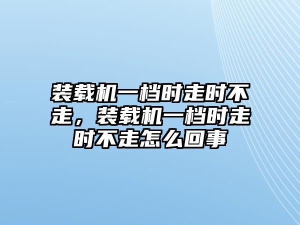 裝載機(jī)一檔時(shí)走時(shí)不走，裝載機(jī)一檔時(shí)走時(shí)不走怎么回事