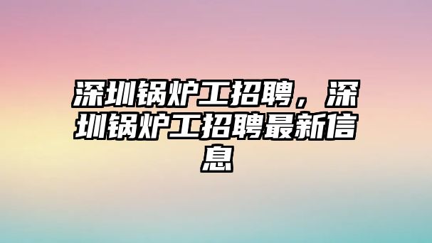 深圳鍋爐工招聘，深圳鍋爐工招聘最新信息