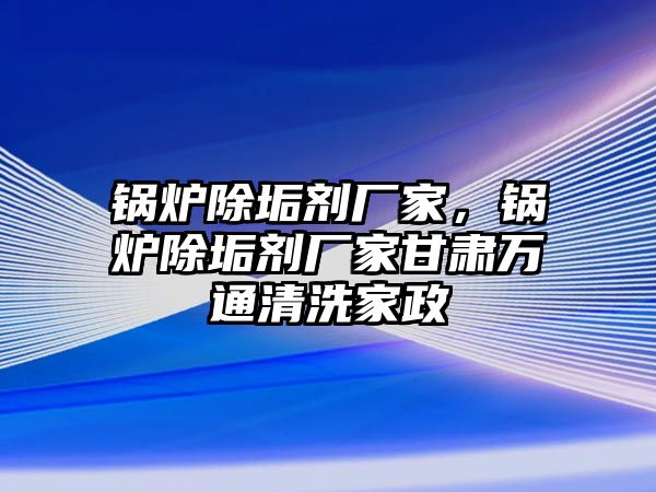 鍋爐除垢劑廠家，鍋爐除垢劑廠家甘肅萬通清洗家政