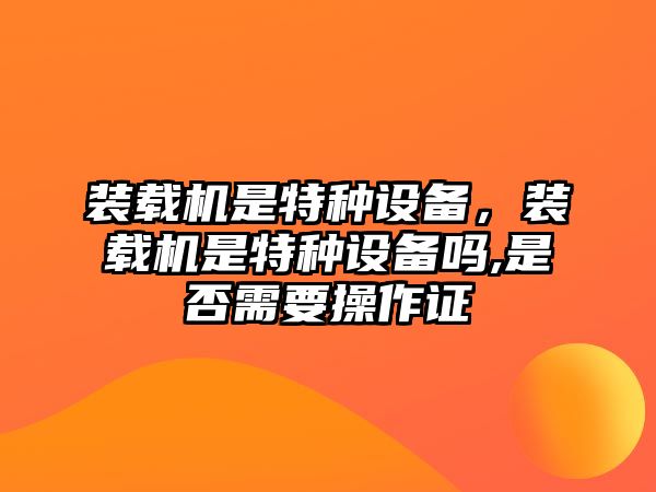 裝載機是特種設(shè)備，裝載機是特種設(shè)備嗎,是否需要操作證