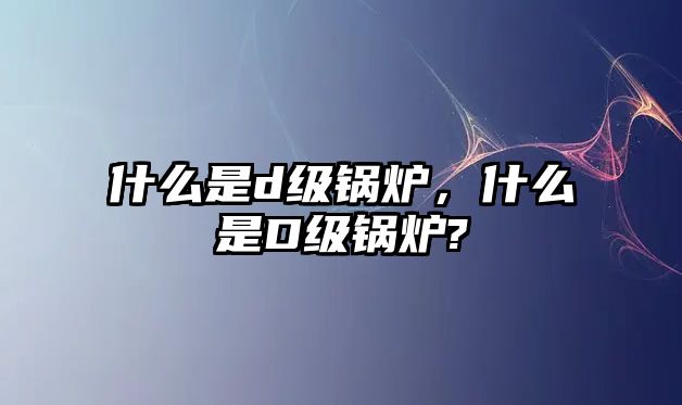 什么是d級鍋爐，什么是D級鍋爐?