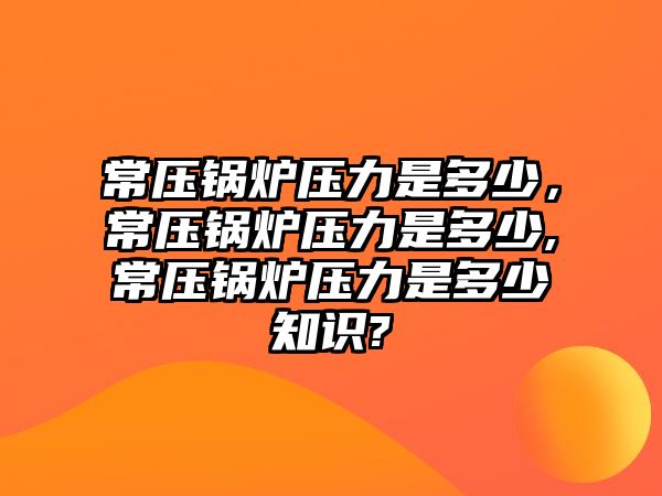 常壓鍋爐壓力是多少，常壓鍋爐壓力是多少,常壓鍋爐壓力是多少知識(shí)?