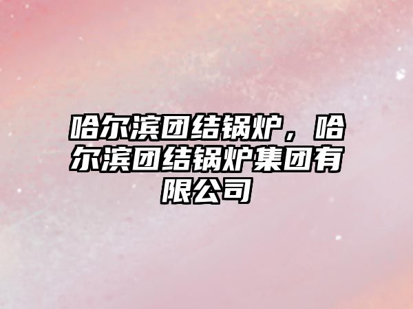 哈爾濱團結(jié)鍋爐，哈爾濱團結(jié)鍋爐集團有限公司