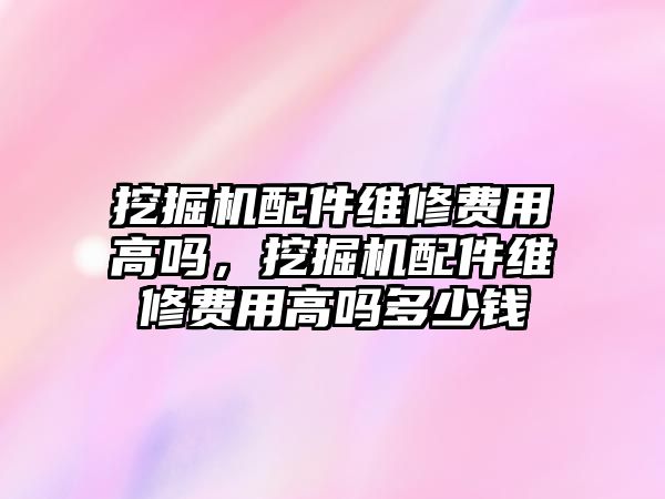 挖掘機配件維修費用高嗎，挖掘機配件維修費用高嗎多少錢