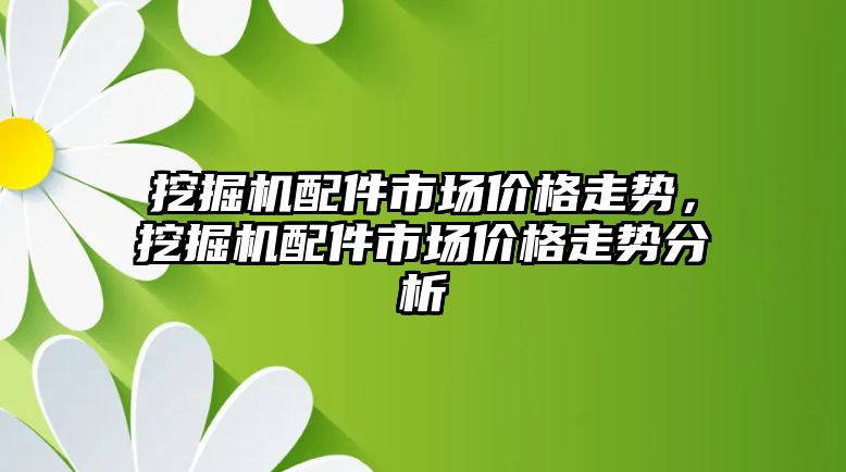 挖掘機配件市場價格走勢，挖掘機配件市場價格走勢分析