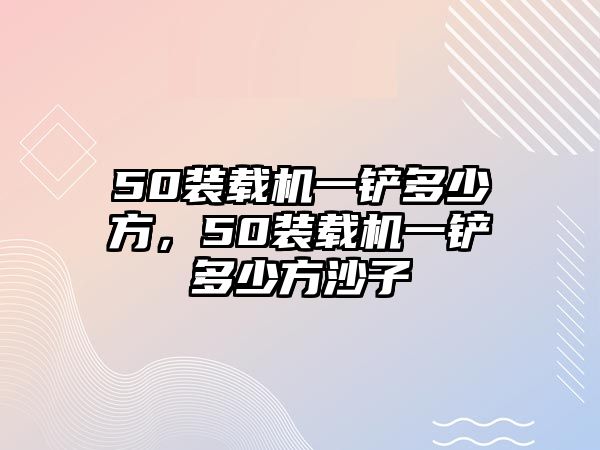 50裝載機一鏟多少方，50裝載機一鏟多少方沙子