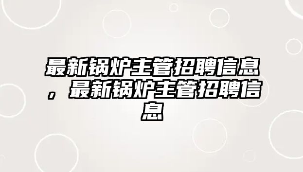 最新鍋爐主管招聘信息，最新鍋爐主管招聘信息