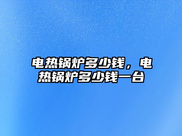 電熱鍋爐多少錢，電熱鍋爐多少錢一臺