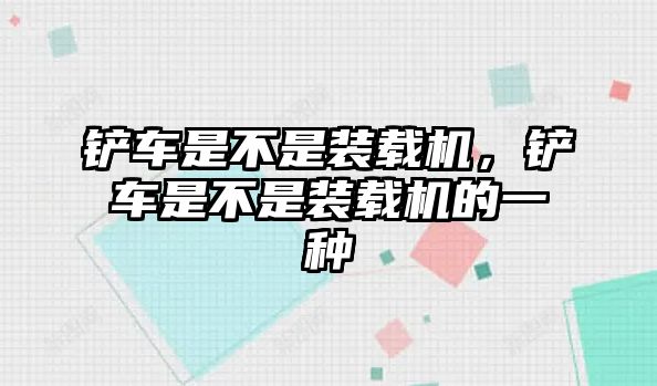 鏟車是不是裝載機(jī)，鏟車是不是裝載機(jī)的一種