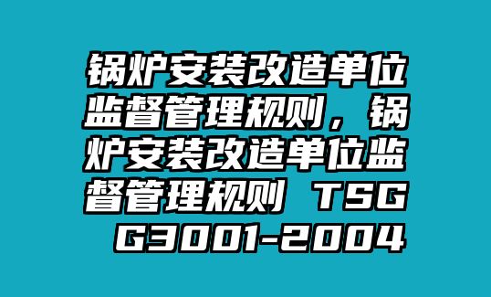 鍋爐安裝改造單位監(jiān)督管理規(guī)則，鍋爐安裝改造單位監(jiān)督管理規(guī)則 TSG G3001-2004