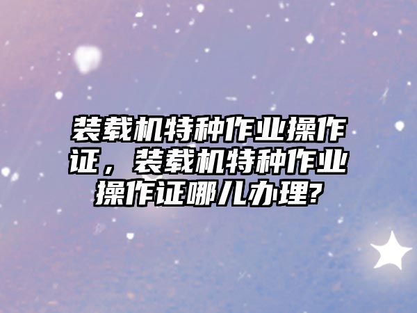 裝載機特種作業(yè)操作證，裝載機特種作業(yè)操作證哪兒辦理?