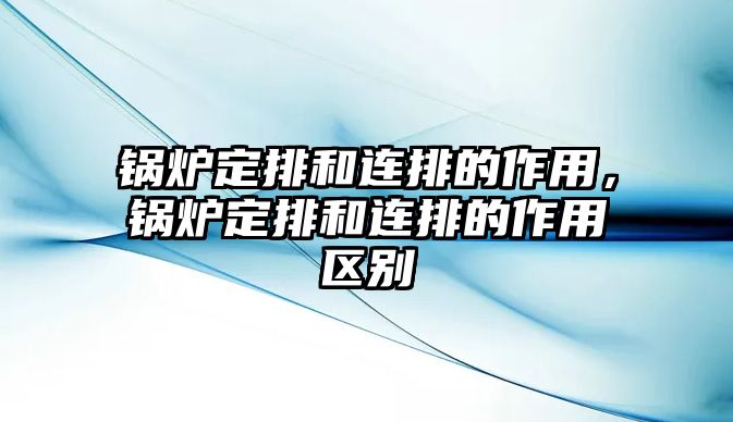 鍋爐定排和連排的作用，鍋爐定排和連排的作用區(qū)別