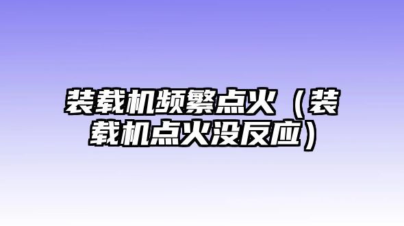 裝載機(jī)頻繁點(diǎn)火（裝載機(jī)點(diǎn)火沒反應(yīng)）