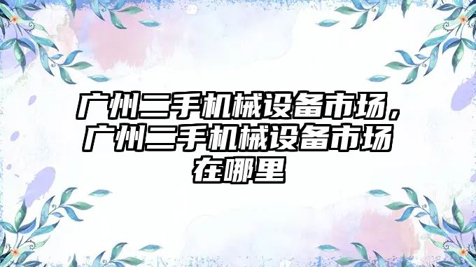 廣州二手機械設備市場，廣州二手機械設備市場在哪里